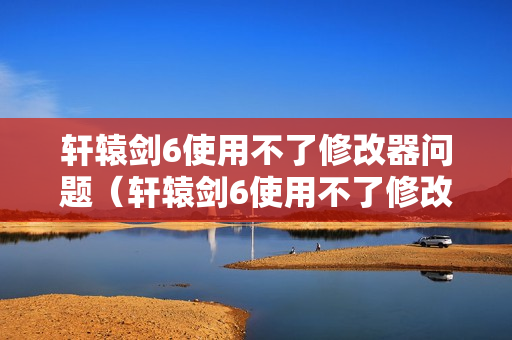 轩辕剑6使用不了修改器问题（轩辕剑6使用不了修改器问题怎么解决）