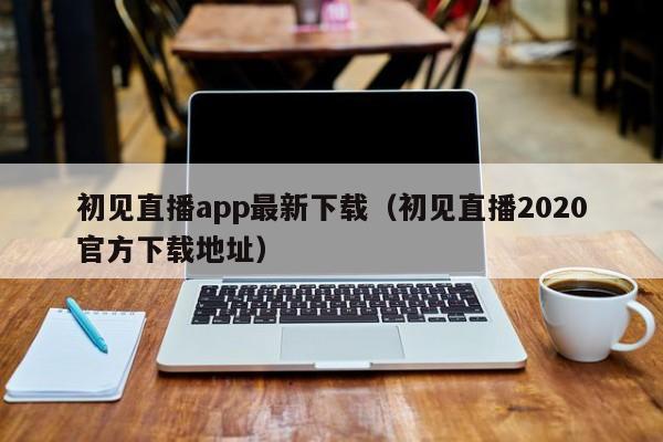 初见直播app最新下载（初见直播2020官方下载地址）