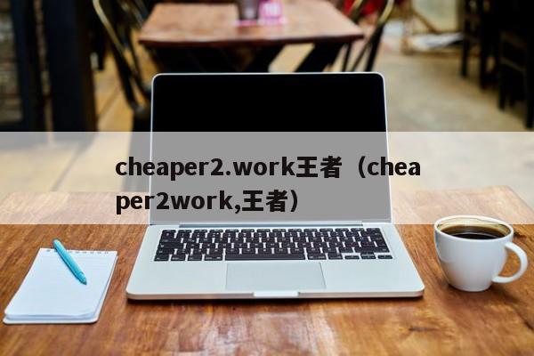 cheaper2.work王者（cheaper2work,王者）