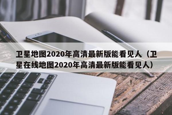 卫星地图2020年高清最新版能看见人（卫星在线地图2020年高清最新版能看见人）