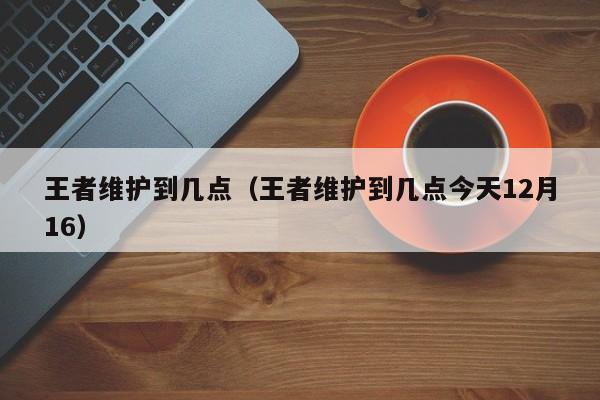 王者维护到几点（王者维护到几点今天12月16）